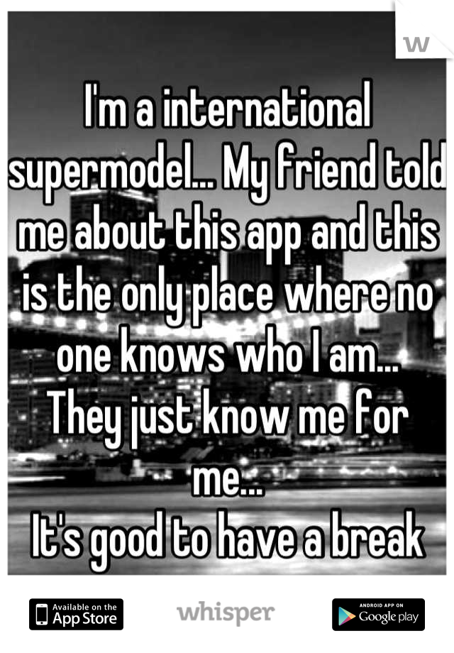 I'm a international supermodel... My friend told me about this app and this is the only place where no one knows who I am...
They just know me for me...
It's good to have a break
