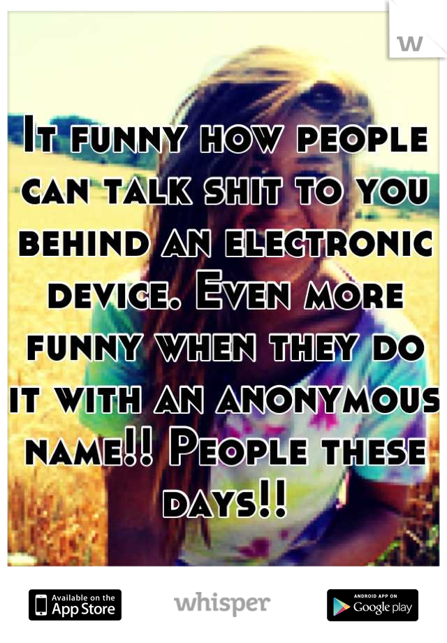 It funny how people can talk shit to you behind an electronic device. Even more funny when they do it with an anonymous name!! People these days!!