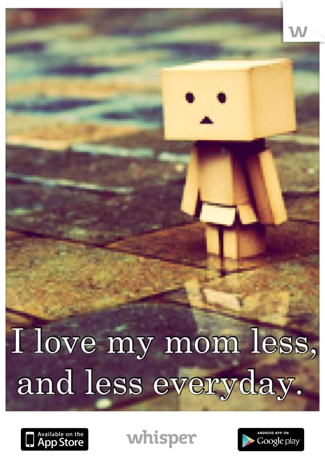 I love my mom less, and less everyday. 