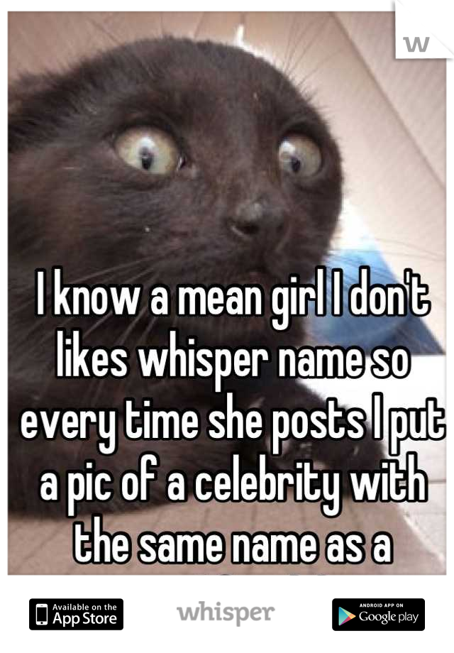 I know a mean girl I don't likes whisper name so every time she posts I put a pic of a celebrity with the same name as a comments I freak her out.