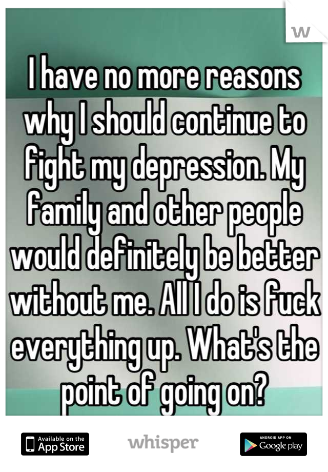 I have no more reasons why I should continue to fight my depression. My family and other people would definitely be better without me. All I do is fuck everything up. What's the point of going on?