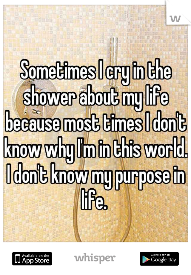 Sometimes I cry in the shower about my life because most times I don't know why I'm in this world. I don't know my purpose in life. 