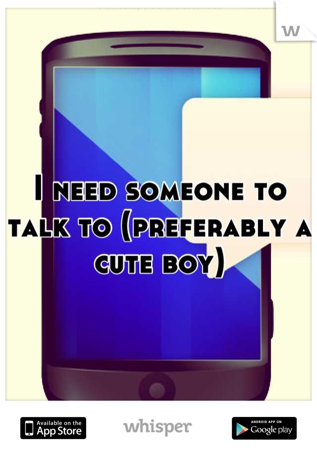 I need someone to talk to (preferably a cute boy)