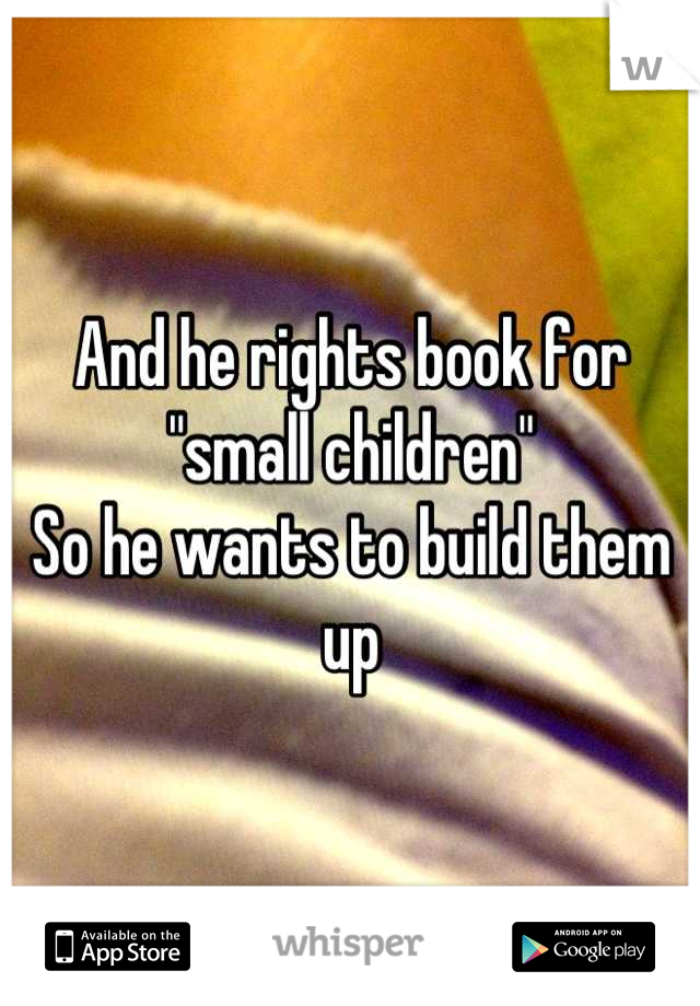 And he rights book for "small children"
So he wants to build them up