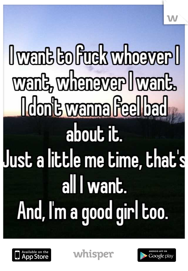 I want to fuck whoever I want, whenever I want. 
I don't wanna feel bad about it.
Just a little me time, that's all I want. 
And, I'm a good girl too. 