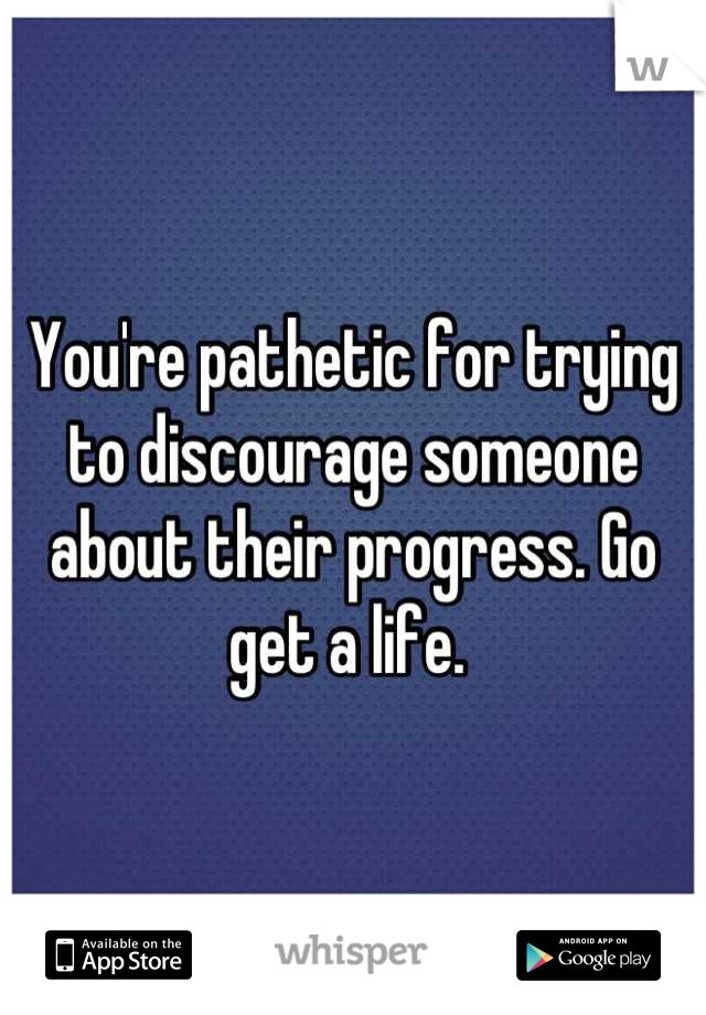 You're pathetic for trying to discourage someone about their progress. Go get a life. 