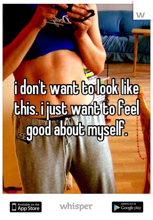 i don't want to look like this. i just want to feel good about myself.