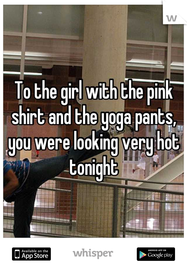 To the girl with the pink shirt and the yoga pants, you were looking very hot tonight
