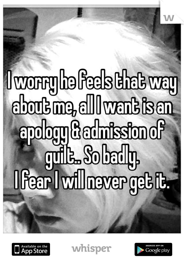 I worry he feels that way about me, all I want is an apology & admission of guilt.. So badly. 
I fear I will never get it.