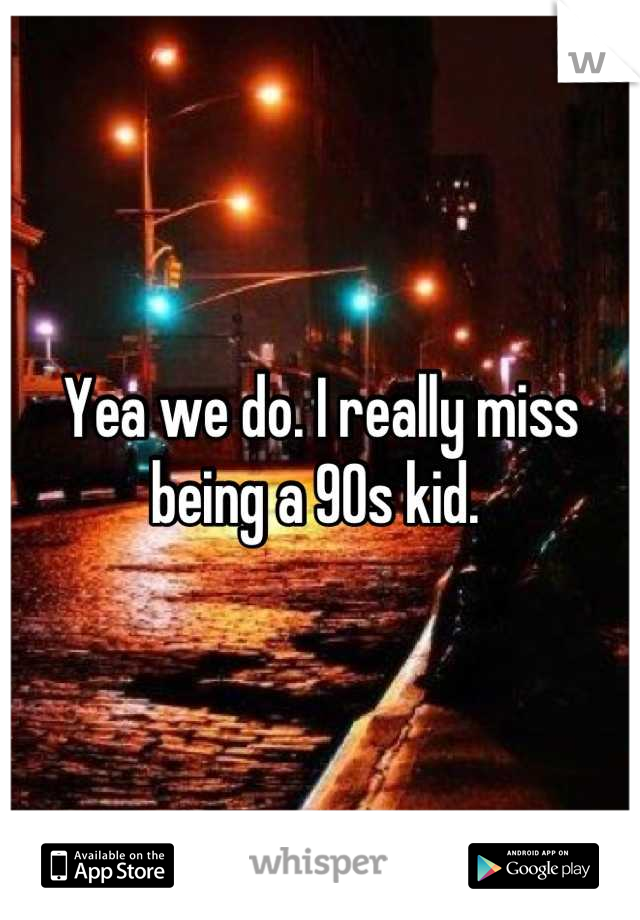 Yea we do. I really miss being a 90s kid. 
