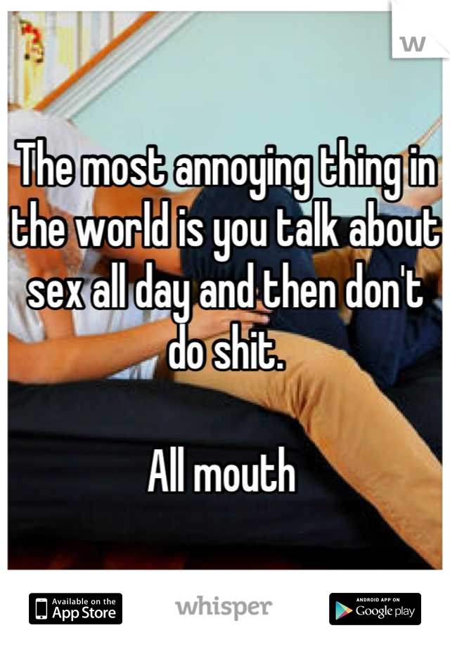 The most annoying thing in the world is you talk about sex all day and then don't do shit. 

All mouth 
