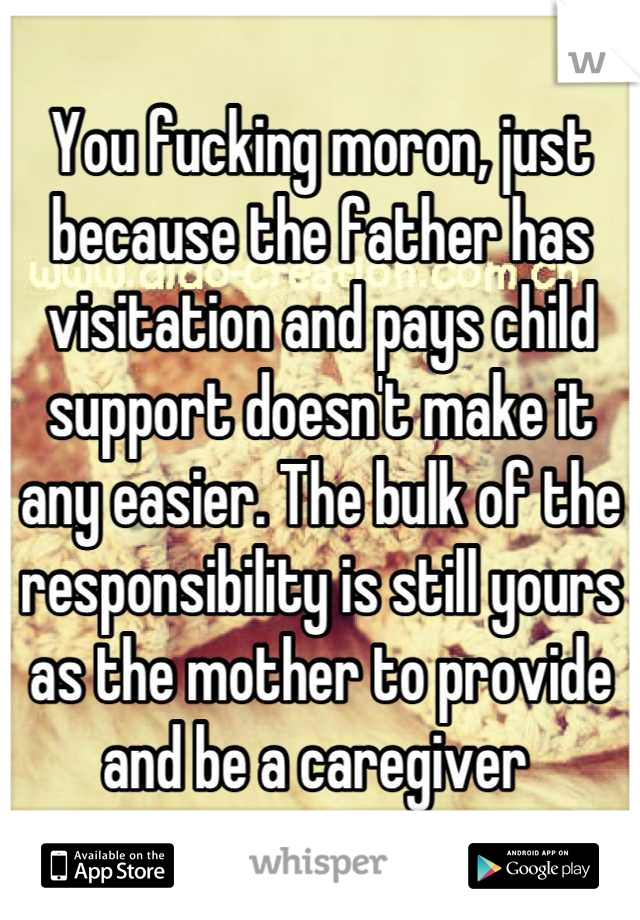 You fucking moron, just because the father has visitation and pays child support doesn't make it any easier. The bulk of the responsibility is still yours as the mother to provide and be a caregiver 