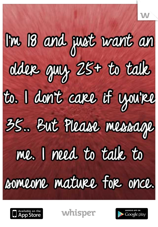 I'm 18 and just want an older guy 25+ to talk to. I don't care if you're 35.. But Please message me. I need to talk to someone mature for once. 