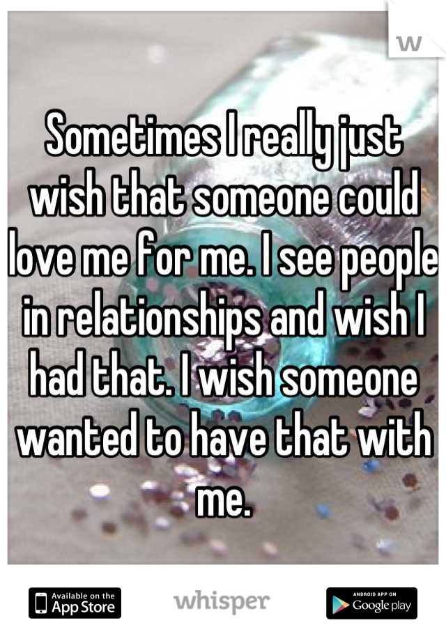 Sometimes I really just wish that someone could love me for me. I see people in relationships and wish I had that. I wish someone wanted to have that with me.