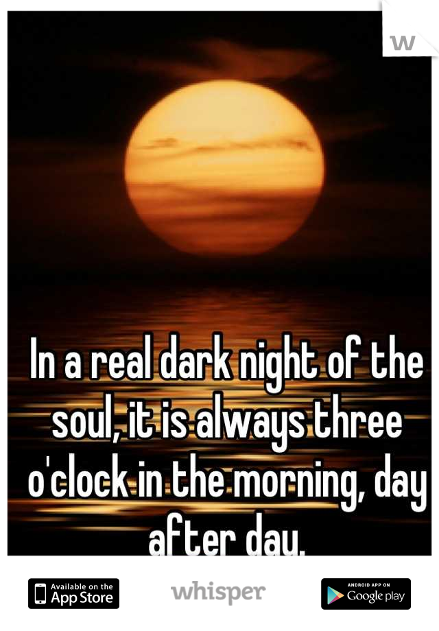 In a real dark night of the soul, it is always three o'clock in the morning, day after day.