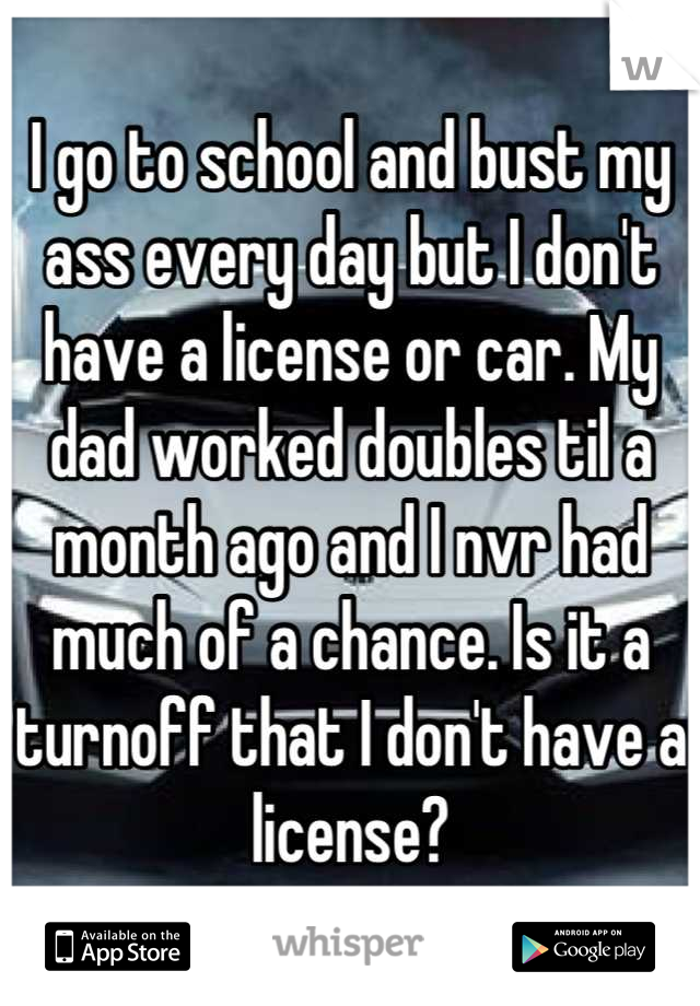 I go to school and bust my ass every day but I don't have a license or car. My dad worked doubles til a month ago and I nvr had much of a chance. Is it a turnoff that I don't have a license?