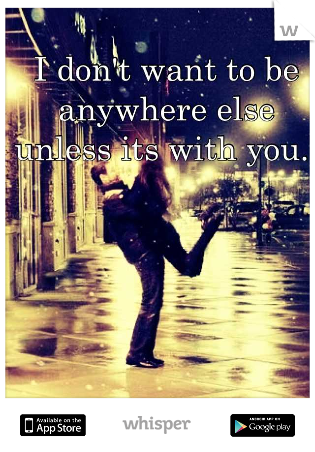 I don't want to be anywhere else unless its with you. 