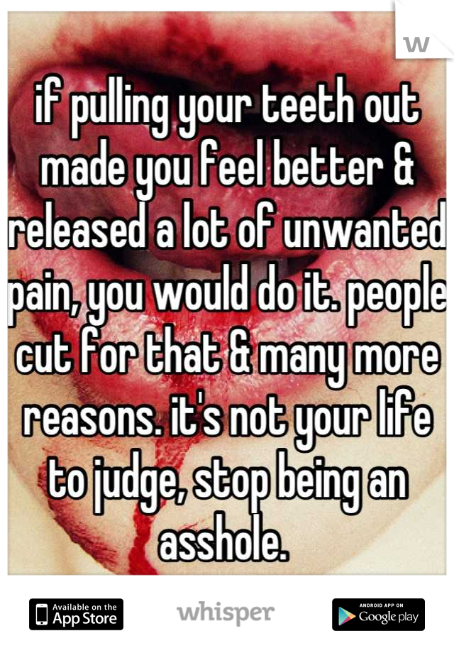 if pulling your teeth out made you feel better & released a lot of unwanted pain, you would do it. people cut for that & many more reasons. it's not your life to judge, stop being an asshole. 