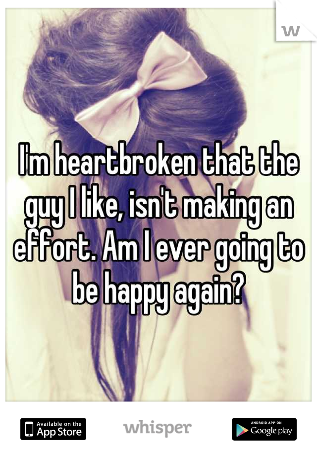 I'm heartbroken that the guy I like, isn't making an effort. Am I ever going to be happy again?