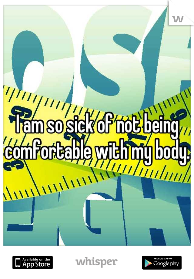 I am so sick of not being comfortable with my body.