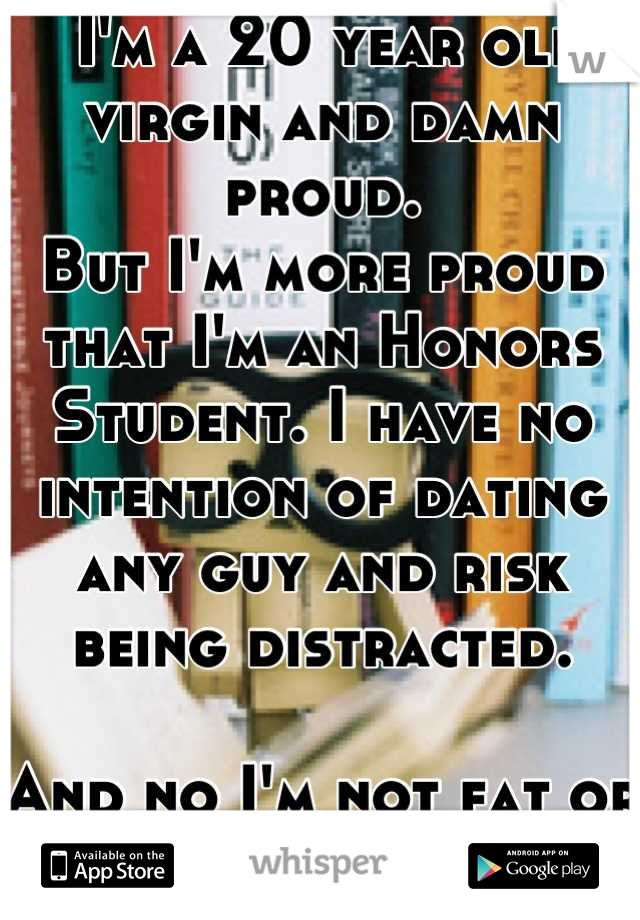  I'm a 20 year old virgin and damn proud. 
But I'm more proud that I'm an Honors Student. I have no intention of dating any guy and risk being distracted. 

And no I'm not fat or ugly. 
