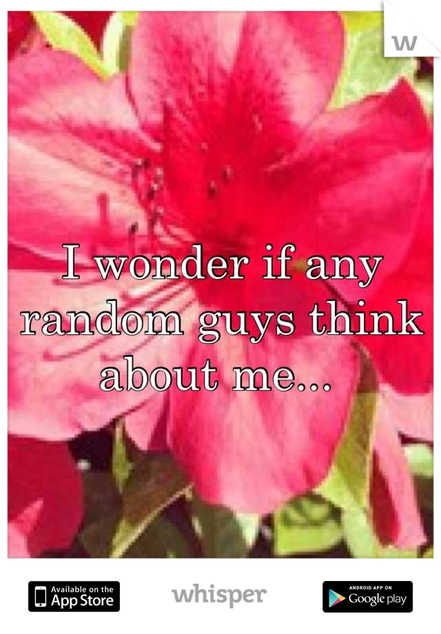 I wonder if any random guys think about me... 
