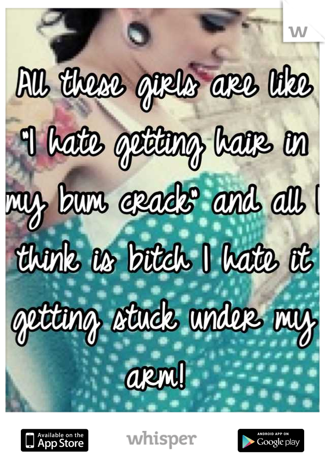 All these girls are like "I hate getting hair in my bum crack" and all I think is bitch I hate it getting stuck under my arm! 
