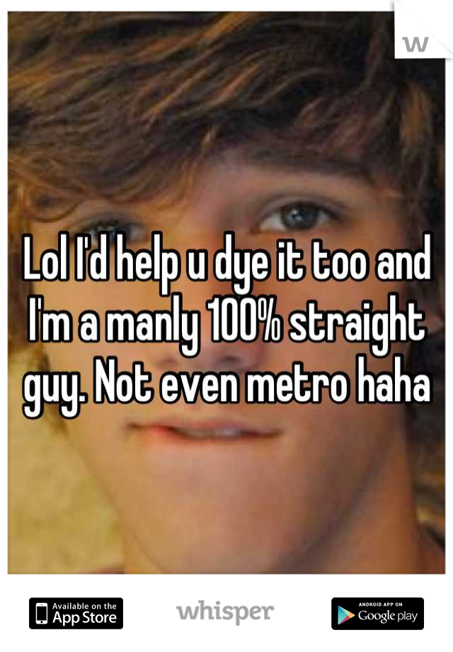 Lol I'd help u dye it too and I'm a manly 100% straight guy. Not even metro haha