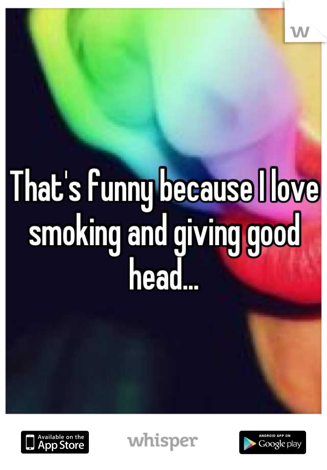 That's funny because I love smoking and giving good head...
