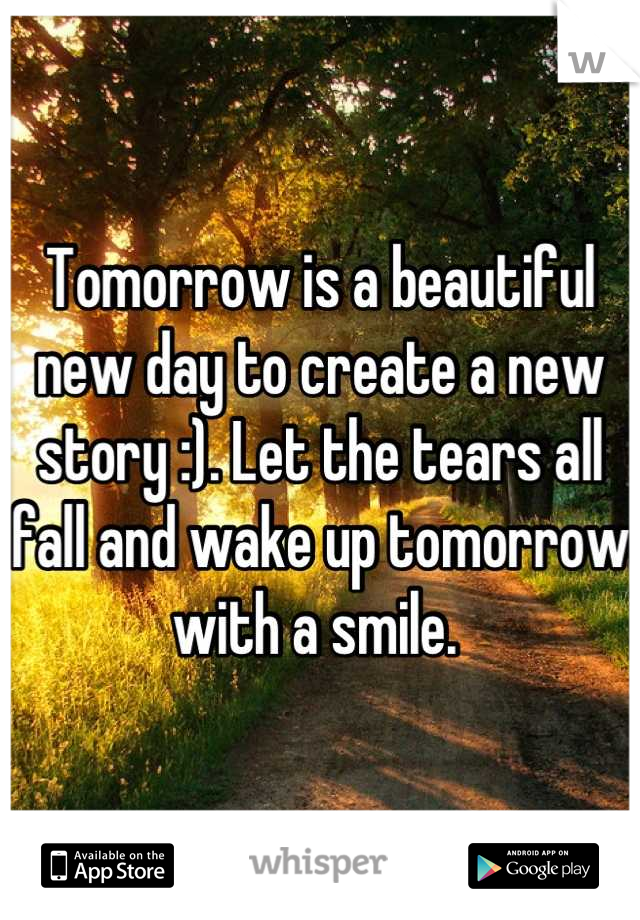 Tomorrow is a beautiful new day to create a new story :). Let the tears all fall and wake up tomorrow with a smile. 