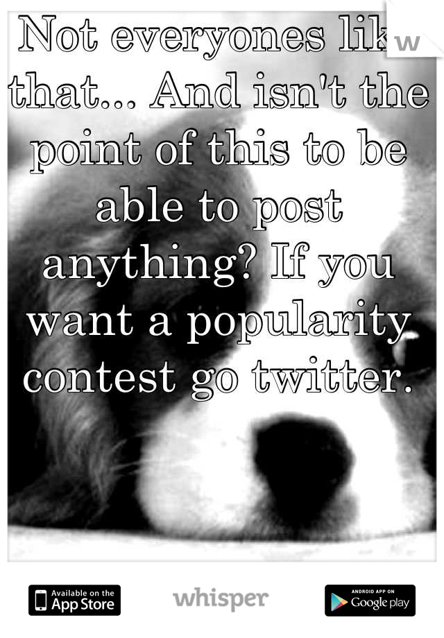 Not everyones like that... And isn't the point of this to be able to post anything? If you want a popularity contest go twitter.