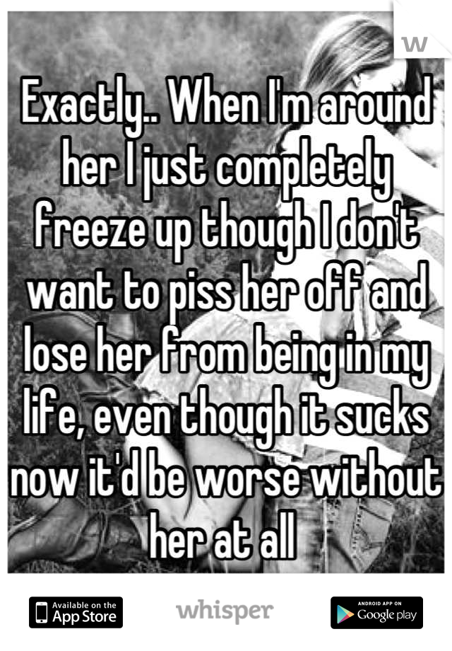 Exactly.. When I'm around her I just completely freeze up though I don't want to piss her off and lose her from being in my life, even though it sucks now it'd be worse without her at all 