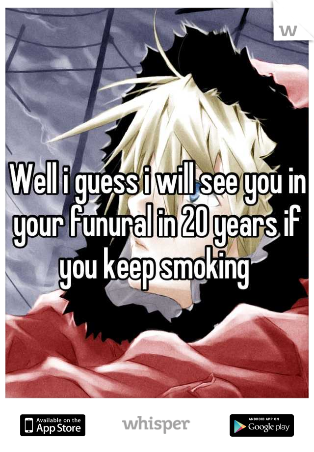 Well i guess i will see you in your funural in 20 years if you keep smoking 