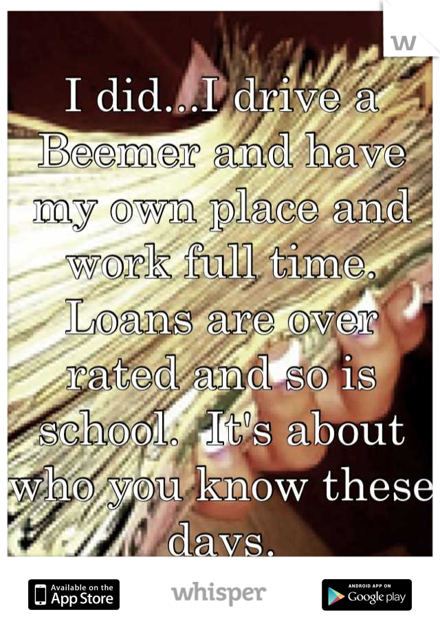 I did...I drive a Beemer and have my own place and work full time.  Loans are over rated and so is school.  It's about who you know these days.