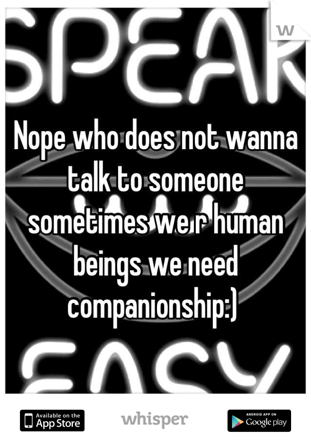 Nope who does not wanna talk to someone sometimes we r human beings we need companionship:) 