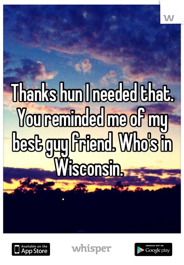 Thanks hun I needed that. 
You reminded me of my best guy friend. Who's in Wisconsin.  