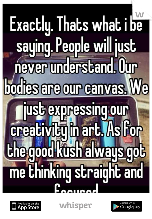 Exactly. Thats what i be saying. People will just never understand. Our bodies are our canvas. We just expressing our creativity in art. As for the good kush always got me thinking straight and focused