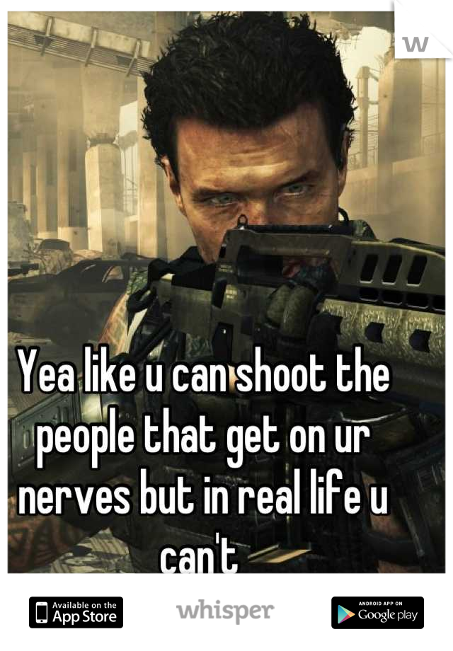Yea like u can shoot the people that get on ur nerves but in real life u can't 