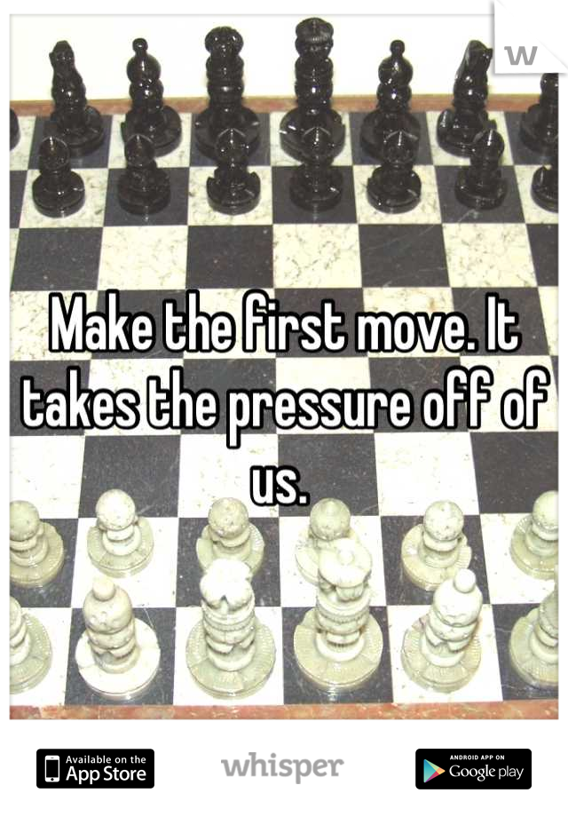 Make the first move. It takes the pressure off of us. 