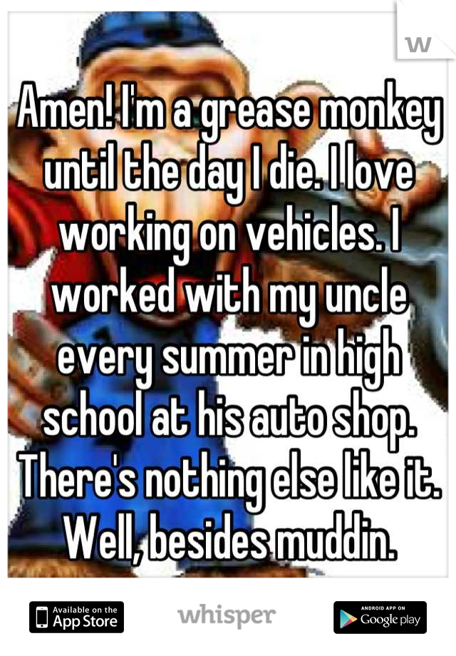 Amen! I'm a grease monkey until the day I die. I love working on vehicles. I worked with my uncle every summer in high school at his auto shop. There's nothing else like it. Well, besides muddin.