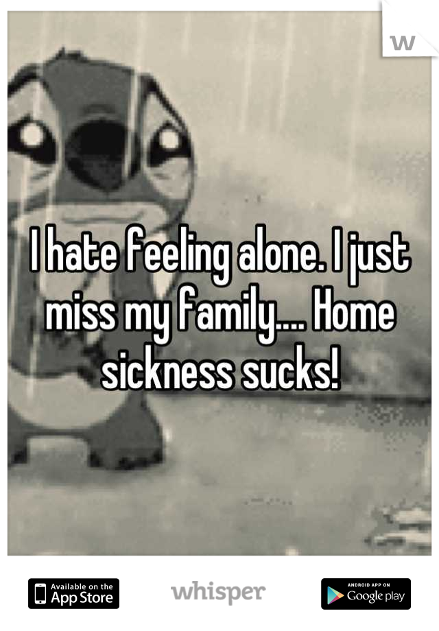 I hate feeling alone. I just miss my family.... Home sickness sucks!