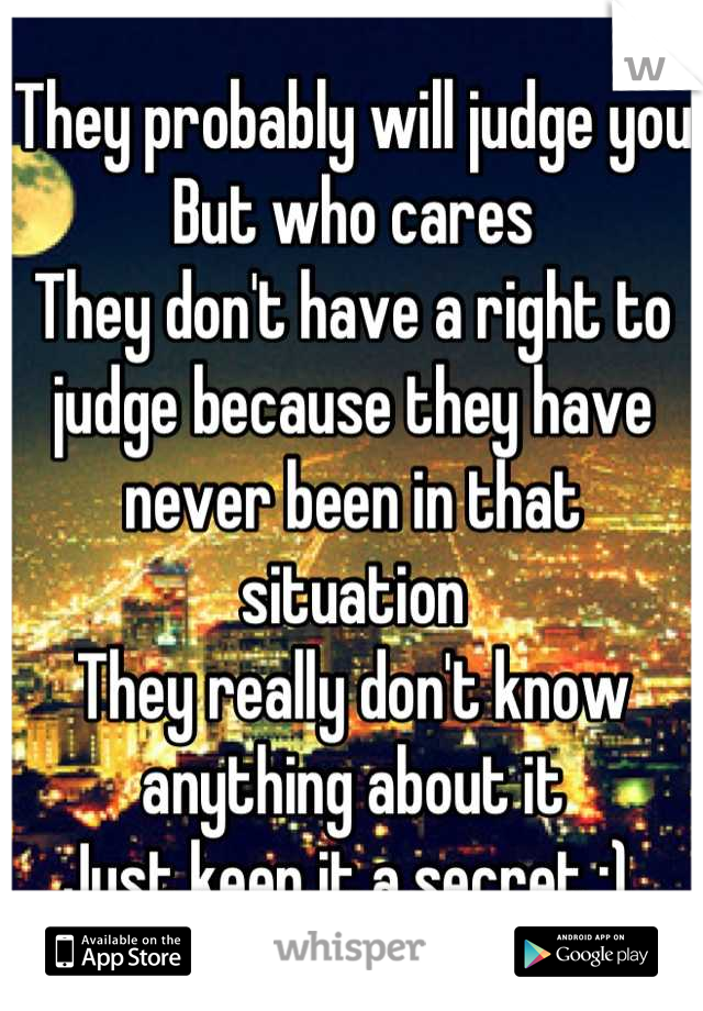 They probably will judge you
But who cares
They don't have a right to judge because they have never been in that situation
They really don't know anything about it
Just keep it a secret :) 