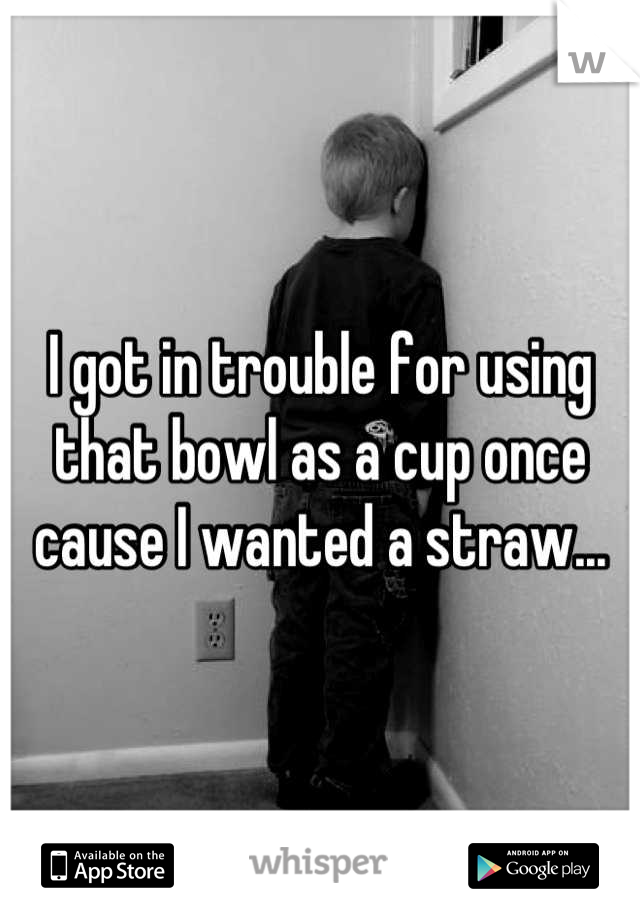I got in trouble for using that bowl as a cup once cause I wanted a straw...