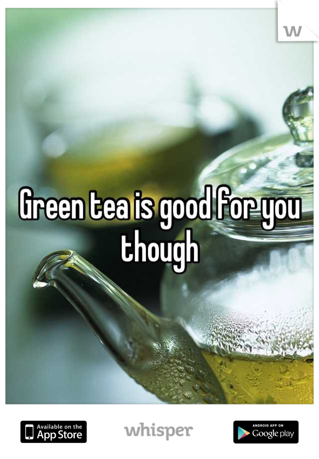 Green tea is good for you though