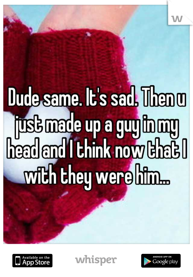 Dude same. It's sad. Then u just made up a guy in my head and I think now that I with they were him...