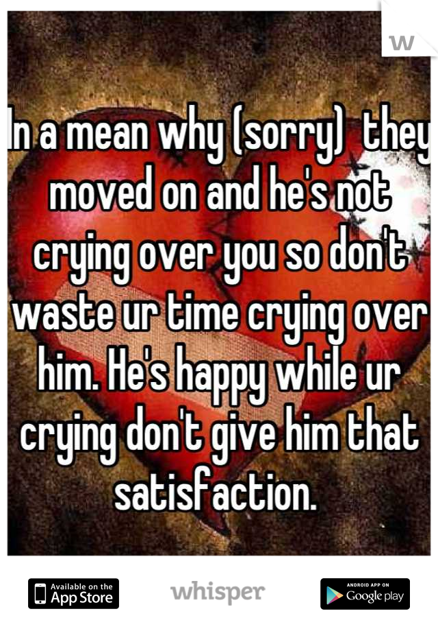 In a mean why (sorry)  they moved on and he's not crying over you so don't waste ur time crying over him. He's happy while ur crying don't give him that satisfaction. 