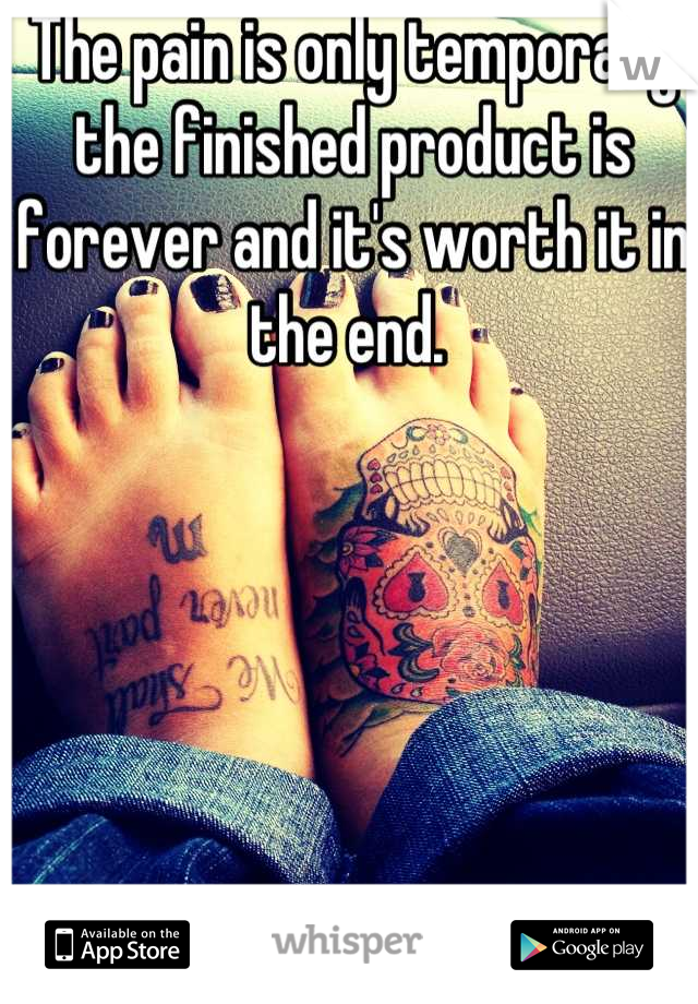 The pain is only temporary the finished product is forever and it's worth it in the end. 