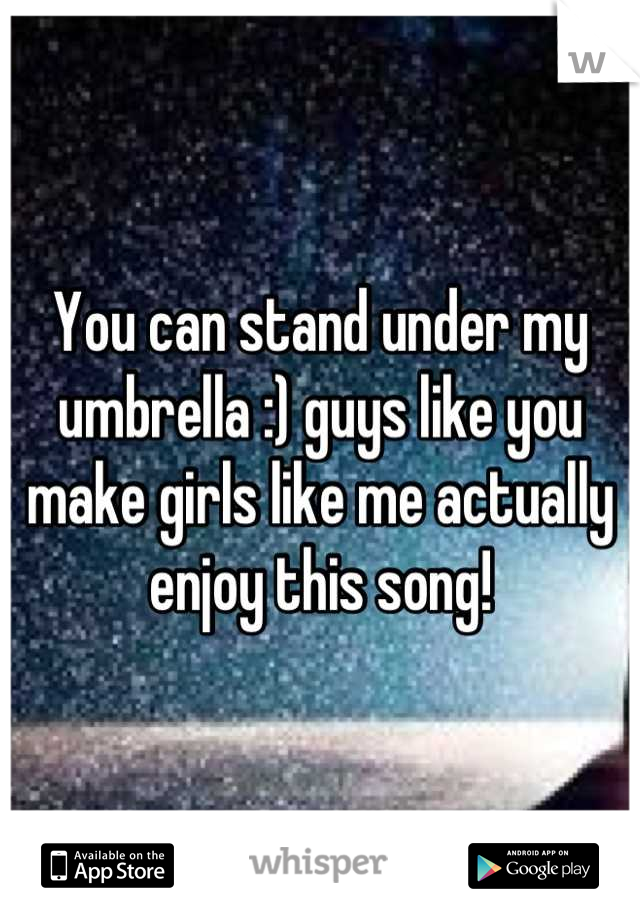 You can stand under my umbrella :) guys like you make girls like me actually enjoy this song!