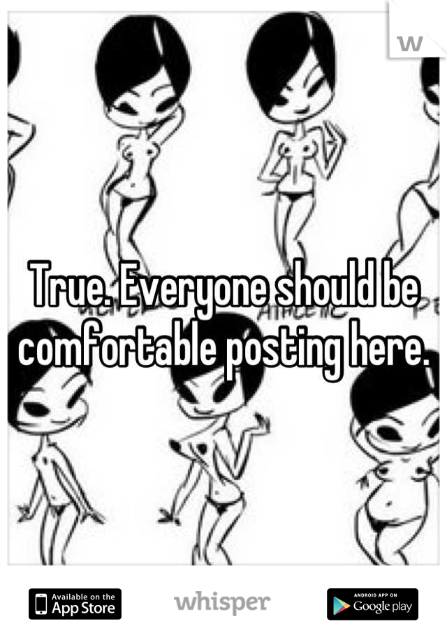 True. Everyone should be comfortable posting here.