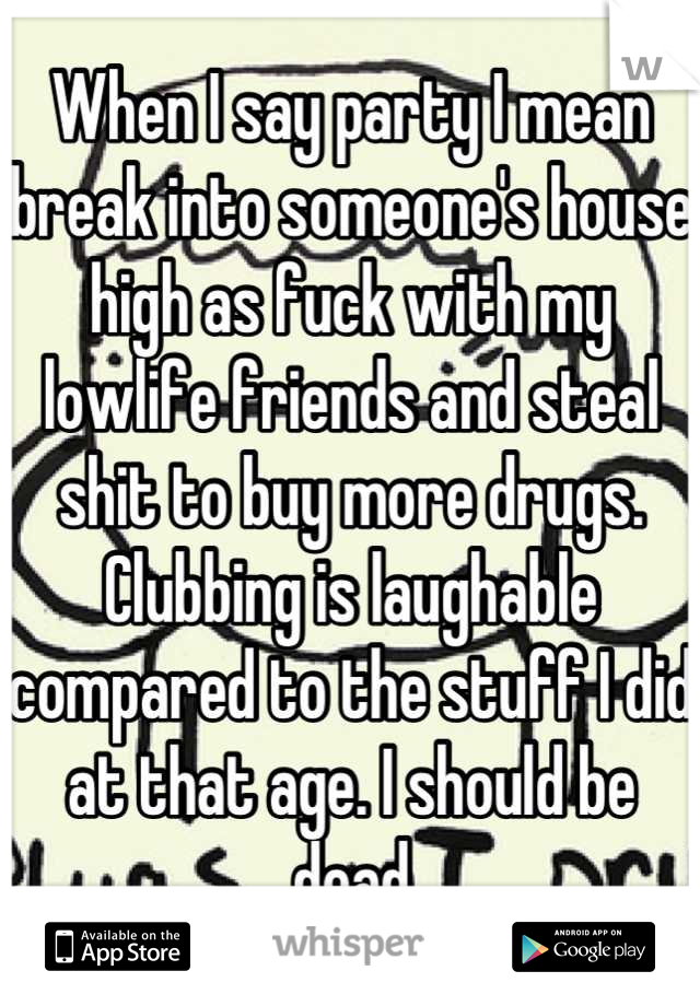 When I say party I mean break into someone's house high as fuck with my lowlife friends and steal shit to buy more drugs. Clubbing is laughable compared to the stuff I did at that age. I should be dead